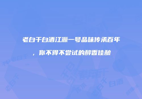 老白干白酒江源一号品味传承百年，你不得不尝试的醇香佳酿