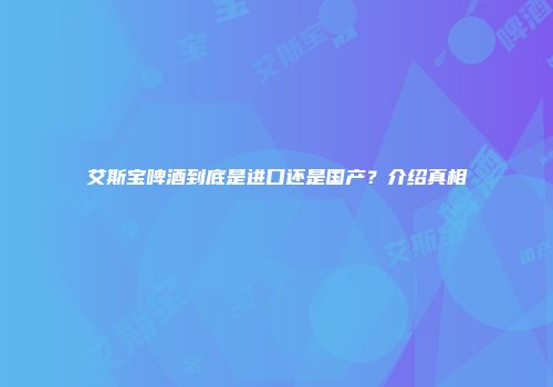 艾斯宝啤酒到底是进口还是国产？介绍真相