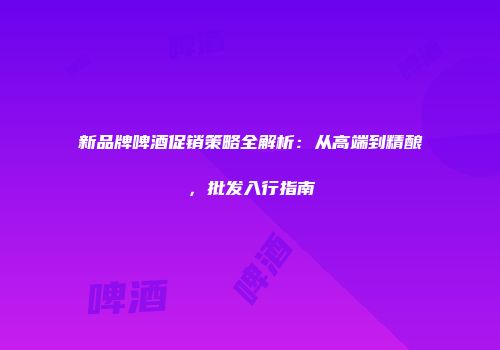 新品牌啤酒促销策略全解析：从高端到精酿，批发入行指南