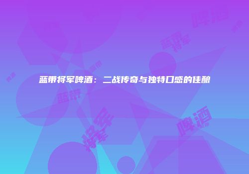 蓝带将军啤酒：二战传奇与独特口感的佳酿