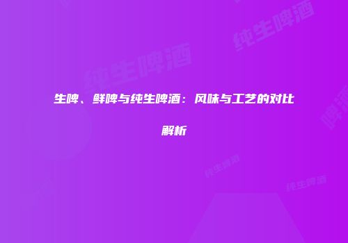 生啤、鲜啤与纯生啤酒：风味与工艺的对比解析