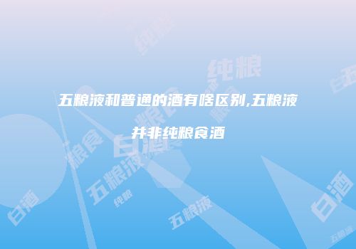 五粮液和普通的酒有啥区别,五粮液并非纯粮食酒