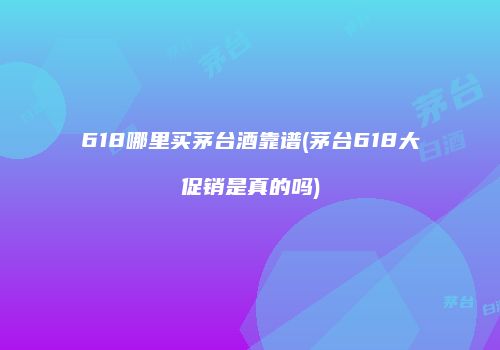 618哪里买茅台酒靠谱(茅台618大促销是真的吗)