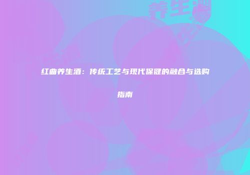 红曲养生酒：传统工艺与现代保健的融合与选购指南