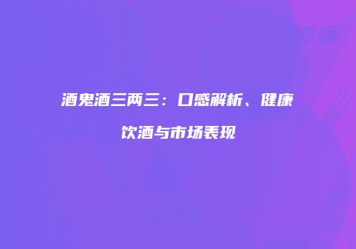酒鬼酒三两三：口感解析、健康饮酒与市场表现