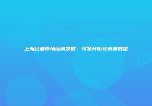 上海红酒市场蓬勃发展：现状分析及未来展望
