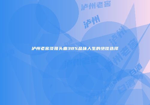 泸州老窖淡雅头曲38%品味人生的绝佳选择