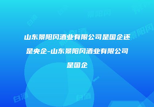 山东景阳冈酒业有限公司是国企还是央企-山东景阳冈酒业有限公司是国企