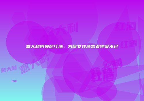 意大利阿曼尼红酒：为何女性消费者钟爱不已