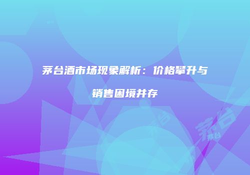 茅台酒市场现象解析：价格攀升与销售困境并存
