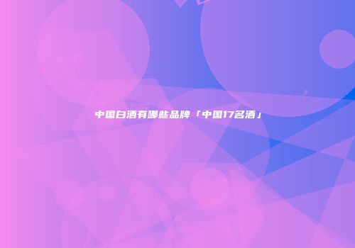 中国白酒有哪些品牌「中国17名酒」