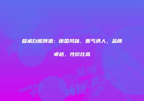 督威白熊啤酒：德国风味，香气诱人，品质卓越，性价比高