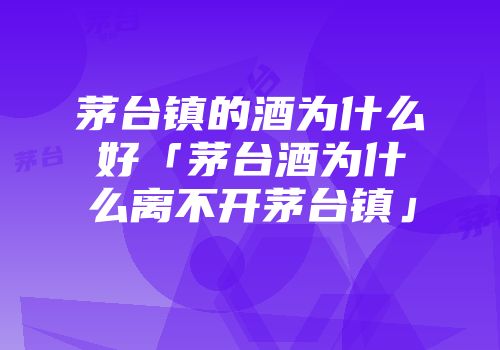 茅台镇的酒为什么好「茅台酒为什么离不开茅台镇」