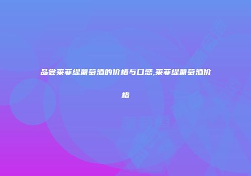 品尝莱菲缇葡萄酒的价格与口感,莱菲缇葡萄酒价格