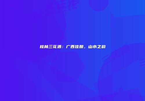 桂林三花酒：广西佳酿，山水之韵