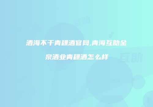 酒海不干青稞酒官网,青海互助金泉酒业青稞酒怎么样