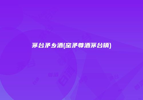 茅台矛乡酒(窑矛尊酒茅台镇)