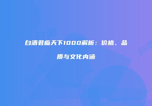 白酒君临天下1000解析：价格、品质与文化内涵