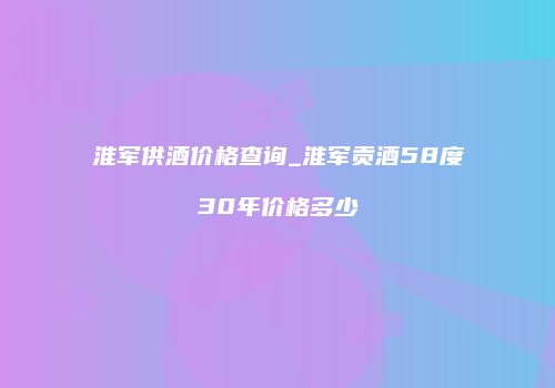淮军供酒价格查询_淮军贡酒58度30年价格多少