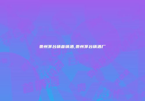 贵州茅台镇首镇酒,贵州茅台镇酒厂