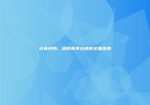 识真辨伪，选购真茅台酒的全面指南