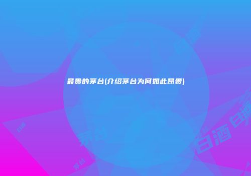 最贵的茅台(介绍茅台为何如此昂贵)