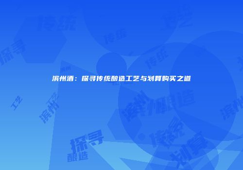 滨州酒：探寻传统酿造工艺与划算购买之道