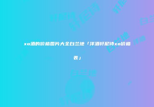 xo酒的价格图片大全白兰地「洋酒轩尼诗xo价格表」