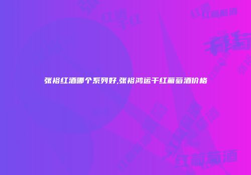 张裕红酒哪个系列好,张裕鸿运干红葡萄酒价格