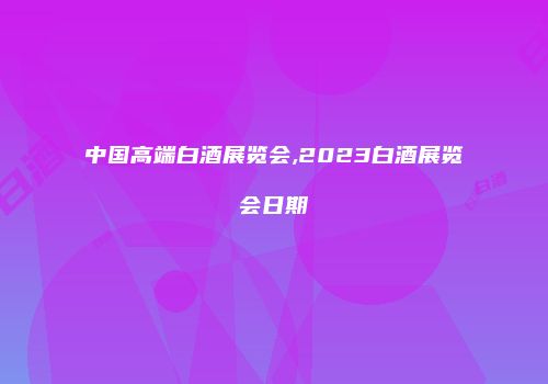 中国高端白酒展览会,2023白酒展览会日期