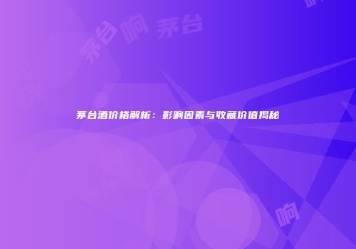 茅台酒价格解析：影响因素与收藏价值揭秘