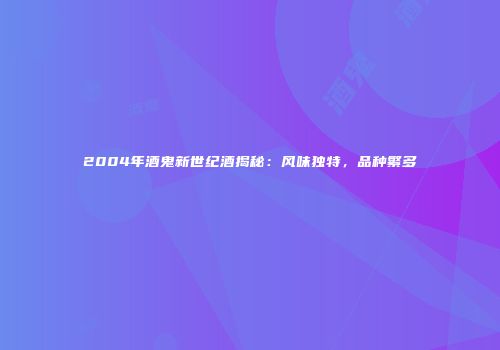 2004年酒鬼新世纪酒揭秘：风味独特，品种繁多