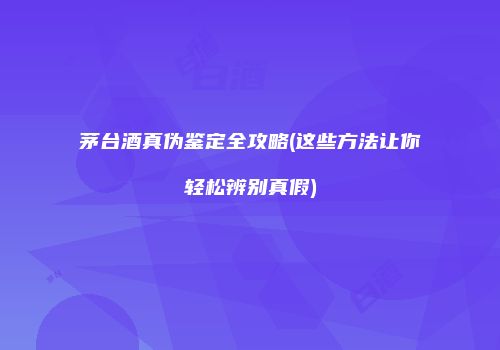 茅台酒真伪鉴定全攻略(这些方法让你轻松辨别真假)