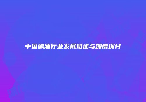 中国酿酒行业发展概述与深度探讨