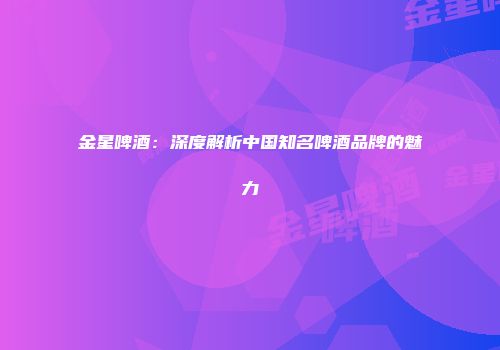 金星啤酒：深度解析中国知名啤酒品牌的魅力