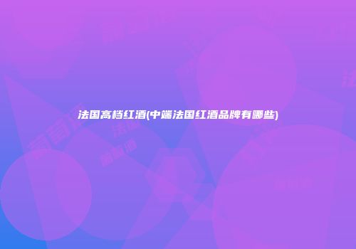 法国高档红酒(中端法国红酒品牌有哪些)