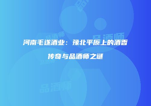 河南毛遂酒业：豫北平原上的酒香传奇与品酒师之谜