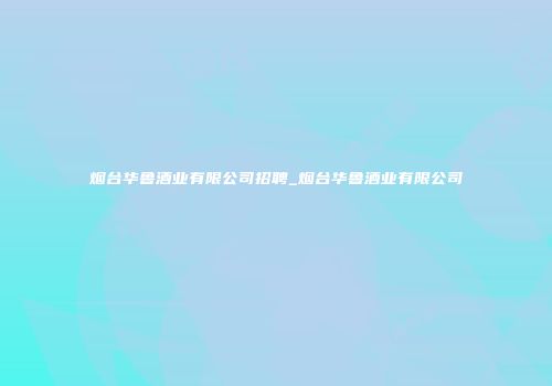 烟台华鲁酒业有限公司招聘_烟台华鲁酒业有限公司