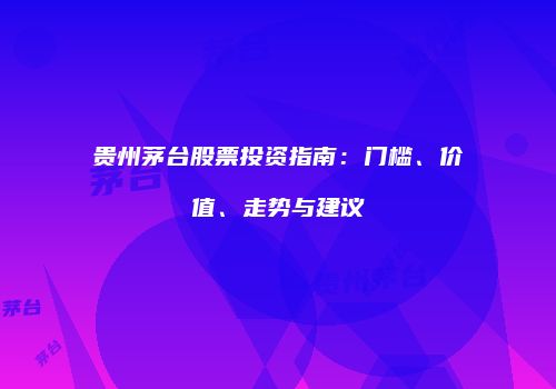 贵州茅台股票投资指南：门槛、价值、走势与建议