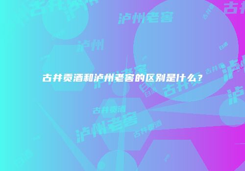 古井贡酒和泸州老窖的区别是什么？