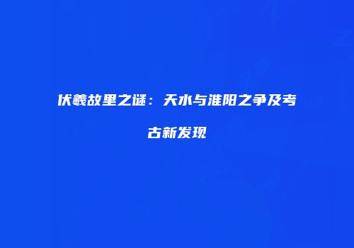 伏羲故里之谜：天水与淮阳之争及考古新发现