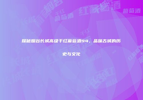 探秘烟台长城高级干红葡萄酒94，品味古城的历史与文化