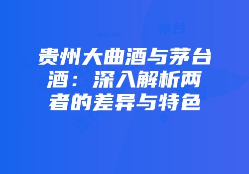 贵州大曲酒与茅台酒：深入解析两者的差异与特色