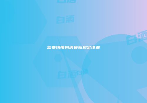 高铁携带白酒最新规定详解