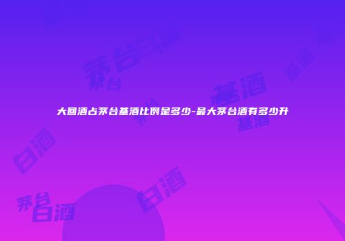 大回酒占茅台基酒比例是多少-最大茅台酒有多少升