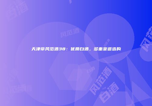 天津帝风范酒38：优质白酒，多重渠道选购