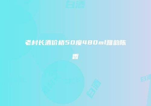 老村长酒价格50度480ml雅韵陈香