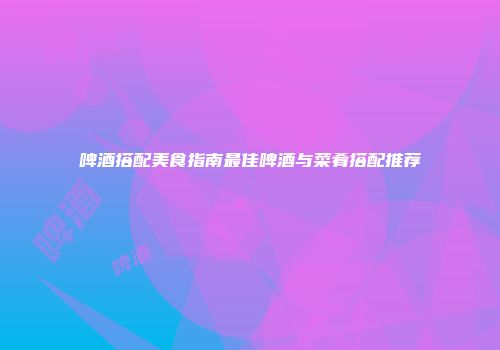 啤酒搭配美食指南最佳啤酒与菜肴搭配推荐