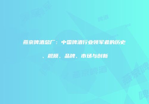 燕京啤酒总厂：中国啤酒行业领军者的历史、规模、品牌、市场与创新