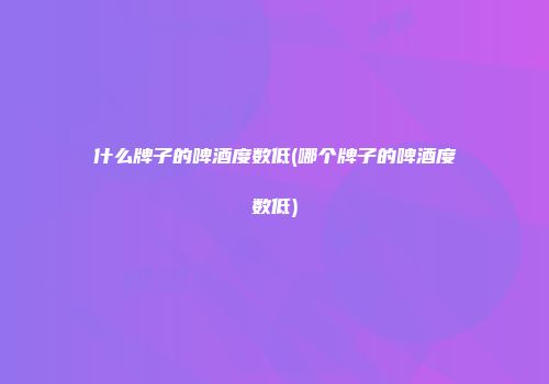 什么牌子的啤酒度数低(哪个牌子的啤酒度数低)